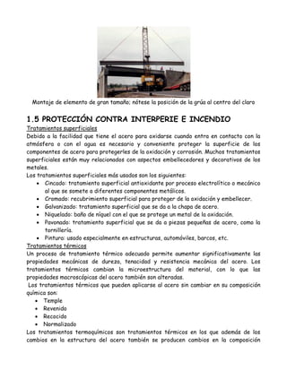 Montaje de elemento de gran tamaño; nótese la posición de la grúa al centro del claro


1.5 PROTECCIÓN CONTRA INTERPERIE E INCENDIO
Tratamientos superficiales
Debido a la facilidad que tiene el acero para oxidarse cuando entra en contacto con la
atmósfera o con el agua es necesario y conveniente proteger la superficie de los
componentes de acero para protegerles de la oxidación y corrosión. Muchos tratamientos
superficiales están muy relacionados con aspectos embellecedores y decorativos de los
metales.
Los tratamientos superficiales más usados son los siguientes:
     Cincado: tratamiento superficial antioxidante por proceso electrolítico o mecánico
       al que se somete a diferentes componentes metálicos.
     Cromado: recubrimiento superficial para proteger de la oxidación y embellecer.
     Galvanizado: tratamiento superficial que se da a la chapa de acero.
     Niquelado: baño de níquel con el que se protege un metal de la oxidación.
     Pavonado: tratamiento superficial que se da a piezas pequeñas de acero, como la
       tornillería.
     Pintura: usado especialmente en estructuras, automóviles, barcos, etc.
Tratamientos térmicos
Un proceso de tratamiento térmico adecuado permite aumentar significativamente las
propiedades mecánicas de dureza, tenacidad y resistencia mecánica del acero. Los
tratamientos térmicos cambian la microestructura del material, con lo que las
propiedades macroscópicas del acero también son alteradas.
 Los tratamientos térmicos que pueden aplicarse al acero sin cambiar en su composición
química son:
    Temple
    Revenido
    Recocido
    Normalizado
Los tratamientos termoquímicos son tratamientos térmicos en los que además de los
cambios en la estructura del acero también se producen cambios en la composición
 