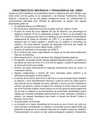CARACTERISTICAS MECÁNICAS Y TECNOLÓGICAS DEL ACERO
Aunque es difícil establecer las propiedades físicas y mecánicas del acero debido a que
estas varían con los ajustes en su composición y los diversos tratamientos térmicos,
químicos o mecánicos, con los que pueden conseguirse aceros con combinaciones de
características adecuadas para infinidad de aplicaciones, se pueden citar algunas
propiedades genéricas:
    Su densidad media es de 7850 kg/m³.
    En función de la temperatura el acero se puede contraer, dilatar o fundir.
    El punto de fusión del acero depende del tipo de aleación y los porcentajes de
      elementos aleantes. El de su componente principal, el hierro es de alrededor de
      1.510 °C en estado puro (sin alear), sin embargo el acero presenta frecuentemente
      temperaturas de fusión de alrededor de 1.375 °C, y en general la temperatura
      necesaria para la fusión aumenta a medida que se aumenta el porcentaje de
      carbono y de otros aleantes. (excepto las aleaciones eutécticas que funden de
      golpe). Por otra parte el acero rápido funde a 1.650 °C.
    Su punto de ebullición es de alrededor de 3.000 °C.
    Es un material muy tenaz, especialmente en alguna de las aleaciones usadas para
      fabricar herramientas.
    Relativamente dúctil. Con él se obtienen hilos delgados llamados alambres.
    Es maleable. Se pueden obtener láminas delgadas llamadas hojalata. La hojalata es
      una lámina de acero de entre 0.5 y 0.12 mm de espesor, recubierta generalmente
      de forma electrolítica por estaño.
    Permite una buena mecanización en máquinas herramientas antes de recibir un
      tratamiento térmico.
    Algunas composiciones y formas del acero mantienen mayor memoria y se
      deforman al sobrepasar su límite elástico.
    La dureza de los aceros varía entre la del hierro y la que se puede lograr mediante
      su aleación u otros procedimientos térmicos o químicos entre los cuales quizá el
      más conocido sea el templado del acero, aplicable a aceros con alto contenido en
      carbono, que permite, cuando es superficial, conservar un núcleo tenaz en la pieza
      que evite fracturas frágiles. Aceros típicos con un alto grado de dureza superficial
      son los que se emplean en las herramientas de mecanizado, denominados aceros
      rápidos que contienen cantidades significativas de cromo, wolframio, molibdeno y
      vanadio. Los ensayos tecnológicos para medir la dureza son Brinell, Vickers y
      Rockwell, entre otros.
    Se puede soldar con facilidad.
    La corrosión es la mayor desventaja de los aceros ya que el hierro se oxida con
      suma facilidad incrementando su volumen y provocando grietas superficiales que
      posibilitan el progreso de la oxidación hasta que se consume la pieza por completo.
      Tradicionalmente los aceros se han venido protegiendo mediante tratamientos
 