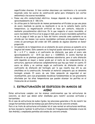 superficiales diversos. Si bien existen aleaciones con resistencia a la corrosión
       mejorada como los aceros de construcción aptos para intemperie (en ciertos
       ambientes) o los aceros inoxidables.
      Posee una alta conductividad eléctrica. Aunque depende de su composición es
       aproximadamente de 3 · 106 S/m.
      Se utiliza para la fabricación de imanes permanentes artificiales ya que una pieza
       de acero imantada no pierde su imantación si no se la calienta hasta cierta
       temperatura. La magnetización artificial se hace por contacto, inducción o
       mediante procedimientos eléctricos. En lo que respecta al acero inoxidable, al
       acero inoxidable ferrítico sí se le pega el imán, pero al acero inoxidable austenítico
       no se le pega el imán ya que la fase del hierro conocida como austenita no es
       atraída por los imanes. Los aceros inoxidables contienen principalmente níquel y
       cromo en porcentajes del orden del 10% además de algunos aleantes en menor
       proporción.
      Un aumento de la temperatura en un elemento de acero provoca un aumento en la
       longitud del mismo. Este aumento en la longitud puede valorarse por la expresión:
       δL = α δ t° L, siendo a el coeficiente de dilatación, que para el acero vale
       aproximadamente 1,2 · 10−5 (es decir α = 0,000012). Si existe libertad de
       dilatación no se plantean grandes problemas subsidiarios, pero si esta dilatación
       está impedida en mayor o menor grado por el resto de los componentes de la
       estructura, aparecen esfuerzos complementarios que hay que tener en cuenta. El
       acero se dilata y se contrae según un coeficiente de dilatación similar al
       coeficiente de dilatación del hormigón, por lo que resulta muy útil su uso
       simultáneo en la construcción, formando un material compuesto que se denomina
       hormigón armado. El acero da una falsa sensación de seguridad al ser
       incombustible, pero sus propiedades mecánicas fundamentales se ven gravemente
       afectadas por las altas temperaturas que pueden alcanzar los perfiles en el
       transcurso de un incendio.


       1. ESTRUCTURACIÓN DE EDIFICIOS EN MARCOS DE
                          ACERO
Estas estructuras cumplen con los mismos condicionantes que las estructuras de
concreto, es decir que deben estar diseñadas para resistir acciones verticales y
horizontales.
En el caso de estructuras de nudos rígidos, las soluciones generales a fin de resistir las
cargas horizontales serán las mismas que para Estructuras de concreto armado.
Pero si se trata de estructuras articuladas tal el caso normal en estructuras metálicas,
se hace necesario rigidizar la estructura a través de triangulaciones (llamadas cruces de
San Andrés), o empleando pantallas adicionales de concreto armado.
 