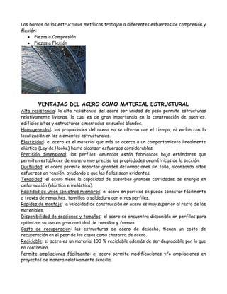 Las barras de las estructuras metálicas trabajan a diferentes esfuerzos de compresión y
flexión:
    Piezas a Compresión
    Piezas a Flexión




        VENTAJAS DEL ACERO COMO MATERIAL ESTRUCTURAL
Alta resistencia: la alta resistencia del acero por unidad de peso permite estructuras
relativamente livianas, lo cual es de gran importancia en la construcción de puentes,
edificios altos y estructuras cimentadas en suelos blandos.
Homogeneidad: las propiedades del acero no se alteran con el tiempo, ni varían con la
localización en los elementos estructurales.
Elasticidad: el acero es el material que más se acerca a un comportamiento linealmente
elástico (Ley de Hooke) hasta alcanzar esfuerzos considerables.
Precisión dimensional: los perfiles laminados están fabricados bajo estándares que
permiten establecer de manera muy precisa las propiedades geométricas de la sección.
Ductilidad: el acero permite soportar grandes deformaciones sin falla, alcanzando altos
esfuerzos en tensión, ayudando a que las fallas sean evidentes.
Tenacidad: el acero tiene la capacidad de absorber grandes cantidades de energía en
deformación (elástica e inelástica).
Facilidad de unión con otros miembros: el acero en perfiles se puede conectar fácilmente
a través de remaches, tornillos o soldadura con otros perfiles.
Rapidez de montaje: la velocidad de construcción en acero es muy superior al resto de los
materiales.
Disponibilidad de secciones y tamaños: el acero se encuentra disponible en perfiles para
optimizar su uso en gran cantidad de tamaños y formas.
Costo de recuperación: las estructuras de acero de desecho, tienen un costo de
recuperación en el peor de los casos como chatarra de acero.
Reciclable: el acero es un material 100 % reciclable además de ser degradable por lo que
no contamina.
Permite ampliaciones fácilmente: el acero permite modificaciones y/o ampliaciones en
proyectos de manera relativamente sencilla.
 