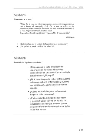 José Antonio Barrera Lara. Actividades del Tema 1. Sobre la moral y la ética.




Actividad nº 4:

El sentido de la vida:

       “Día a día la vida nos plantea preguntas, somos interrogados por la
       vida y hemos de responder […]. Por lo que se refiere a las
       respuestas no me canso de decir que tan solo podemos responder a
       la vida, respondiendo con nuestras vidas.
       Responder a la vida significa ser responsables de nuestra vida”.

                                                                             V.R. Frankl.



      ¿Qué significa que el sentido de la existencia es un misterio?
      ¿Por qué no se puede resolver ese misterio?




Actividad nº 5:

Responde las siguientes cuestiones:




                                                                                                    p. 3/8
 