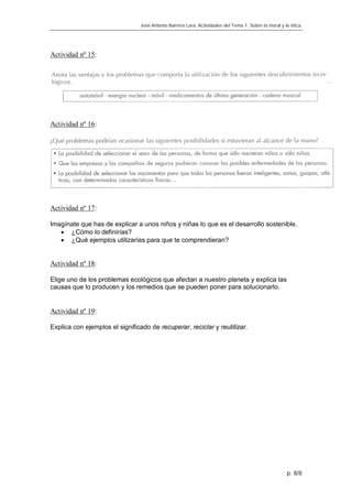 José Antonio Barrera Lara. Actividades del Tema 1. Sobre la moral y la ética.




Actividad nº 15:




Actividad nº 16:




Actividad nº 17:

Imagínate que has de explicar a unos niños y niñas lo que es el desarrollo sostenible.
    ¿Cómo lo definirías?
    ¿Qué ejemplos utilizarías para que te comprendieran?


Actividad nº 18:

Elige uno de los problemas ecológicos que afectan a nuestro planeta y explica las
causas que lo producen y los remedios que se pueden poner para solucionarlo.


Actividad nº 19:

Explica con ejemplos el significado de recuperar, reciclar y reutilizar.




                                                                                                     p. 8/8
 