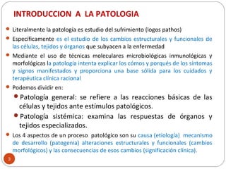 INTRODUCCION A LA PATOLOGIA
3
 Literalmente la patología es estudio del sufrimiento (logos pathos)
 Específicamente es el estudio de los cambios estructurales y funcionales de
las células, tejidos y órganos que subyacen a la enfermedad
 Mediante el uso de técnicas moleculares microbiológicas inmunológicas y
morfológicas la patología intenta explicar los cómos y porqués de los síntomas
y signos manifestados y proporciona una base sólida para los cuidados y
terapéutica clínica racional
 Podemos dividir en:
Patología general: se refiere a las reacciones básicas de las
células y tejidos ante estímulos patológicos.
Patología sistémica: examina las respuestas de órganos y
tejidos especializados.
 Los 4 aspectos de un proceso patológico son su causa (etiología) mecanismo
de desarrollo (patogenia) alteraciones estructurales y funcionales (cambios
morfológicos) y las consecuencias de esos cambios (significación clínica).
 