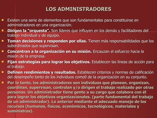 LOS ADMINISTRADORES
   Existen una serie de elementos que son fundamentales para constituirse en
    administradores en una organización.
   Dirigen la “orquesta”. Son líderes que influyen en los demás y facilitadores del
    trabajo individual y de equipo.
   Toman decisiones y responden por ellas. Tienen más responsabilidades que los
    subordinados que supervisan.
   Concentran a la organización en su misión. Encauzan el esfuerzo hacia la
    misión de la empresa.
   Fijan estrategias para lograr los objetivos. Establecen las líneas de acción para
    el trabajo.
   Definen rendimientos y resultados. Establecen criterios y normas de calificación
    del desempeño tanto de los individuos como0 de la organización en su conjunto.
   Por lo tanto, los administradores son individuos que planean, organizan,
    coordinan, supervisan, controlan y/o dirigen el trabajo realizado por otras
    personas. Un administrador tiene gente a su cargo que colabora con él
    para lograr los objetivos organizacionales. (parte fundamental del trabajo
    de un administrador). Lo anterior mediante el adecuado manejo de los
    recursos (humanos, físicos, económicos, tecnológicos, materiales y
    suministros).
 