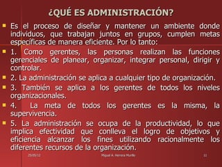 ¿QUÉ ES ADMINISTRACIÓN?
   Es el proceso de diseñar y mantener un ambiente donde
    individuos, que trabajan juntos en grupos, cumplen metas
    específicas de manera eficiente. Por lo tanto:
   1. Como gerentes, las personas realizan las funciones
    gerenciales de planear, organizar, integrar personal, dirigir y
    controlar.
   2. La administración se aplica a cualquier tipo de organización.
   3. También se aplica a los gerentes de todos los niveles
    organizacionales.
   4.     La meta de todos los gerentes es la misma, la
    supervivencia.
   5. La administración se ocupa de la productividad, lo que
    implica efectividad que conlleva el logro de objetivos y
    eficiencia alcanzar los fines utilizando racionalmente los
    diferentes recursos de la organización.
         25/05/12              Miguel A. Herrera Murillo      11
 