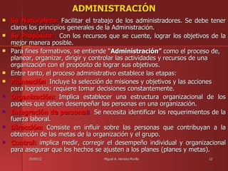 ADMINISTRACIÓN
   Su Naturaleza: Facilitar el trabajo de los administradores. Se debe tener
    claros los principios generales de la Administración.
   Su Propósito: Con los recursos que se cuente, lograr los objetivos de la
    mejor manera posible.
   Para fines formativos, se entiende “Administración” como el proceso de,
    planear, organizar, dirigir y controlar las actividades y recursos de una
    organización con el propósito de lograr sus objetivos.
   Entre tanto, el proceso administrativo establece las etapas:
   Planeación Incluye la selección de misiones y objetivos y las acciones
    para lograrlos; requiere tomar decisiones constantemente.
   Organización: Implica establecer una estructura organizacional de los
    papeles que deben desempeñar las personas en una organización.
   Integración de personal: Se necesita identificar los requerimientos de la
    fuerza laboral.
   Dirección: Consiste en influir sobre las personas que contribuyan a la
    obtención de las metas de la organización y el grupo.
   Control: implica medir, corregir el desempeño individual y organizacional
    para asegurar que los hechos se ajusten a los planes (planes y metas).
          25/05/12                 Miguel A. Herrera Murillo           12
 