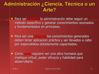 Administración ¿Ciencia, Técnica o un
                Arte?
     Para ser ciencia la administración debe seguir un
      método específico y generar conocimientos razonados
      y fundamentados en principios.

     Para ser una técnica los conocimientos generados
      deben tener aplicación práctica y ser llevados a cabo
      por especialistas debidamente capacitados.

     Como arte requiere ser una obra humana que
      implique virtud, poder eficacia y habilidad para
      desarrollarla.

   25/05/12                Miguel A. Herrera Murillo      13
 