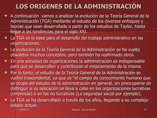 LOS ORIGENES DE LA ADMINISTRACIÓN
   A continuación vamos a analizar la evolución de la Teoría General de la
    Administración (TGA) mediante el estudio de los diversos enfoques y
    teorías que sean desarrollado a partir de los estudios de Taylor, hasta
    llegar a las tendencias para el siglo XXI.
   La TGA es la base para el desarrollo del trabajo administrativo en las
    organizaciones.
   La evolución de la Teoría General de la Administración se ha vuelto
    obsoletos muchos conceptos, pero también ha reafirmado otros.
   En una sociedad de organizaciones la administración es indispensable
    para que se desarrollen y contribuyan al mejoramiento de la misma.
   Por lo tanto, el estudio de la Teoría General de la Administración se
    vuelve trascendental, ya que es “el campo de conocimiento humano que
    se ocupa del estudio de la administración en general, sin preocuparse de
    distinguir si su aplicación se lleva a cabo en las organizaciones lucrativas
    (empresas) o en las no lucrativas (La seguridad social por ejemplo).
   La TGA se ha desarrollado a través de los años, llegando a su complejo
    estado actual.
         25/05/12                    Miguel A. Herrera Murillo              15
 