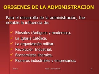 ORIGENES DE LA ADMINISTRACION

Para el desarrollo de la administración, fue
notable la influencia de:

     Filósofos (Antiguos y modernos).
     La Iglesia Católica.
     La organización militar.
     Revolución Industrial.
     Economistas liberales.
     Pioneros industriales y empresarios.
   25/05/12            Miguel A. Herrera Murillo   16
 