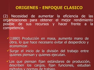 ORIGENES - ENFOQUE CLASICO
(2) Necesidad de aumentar la eficiencia de las
organizaciones para obtener el mejor rendimiento
posible de sus recursos y hacer frente a la
competencia.

  (1880) Producción en masa, aumento mano de
   obra, lo que hace necesario evitar el desperdicio y
   economizar.
  Surge el inicio de la división del trabajo entre
   quienes piensan y quienes ejecutan.
  Los que piensan fijan estándares de producción,
   describen los cargos, fijan funciones, estudian
 