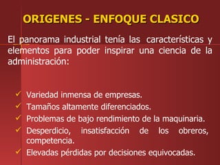 ORIGENES - ENFOQUE CLASICO
El panorama industrial tenía las características y
elementos para poder inspirar una ciencia de la
administración:


  Variedad inmensa de empresas.
  Tamaños altamente diferenciados.
  Problemas de bajo rendimiento de la maquinaria.
  Desperdicio, insatisfacción de los obreros,
   competencia.
  Elevadas pérdidas por decisiones equivocadas.
 