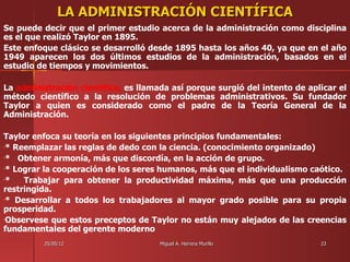 LA ADMINISTRACIÓN CIENTÍFICA
Se puede decir que el primer estudio acerca de la administración como disciplina
es el que realizó Taylor en 1895.
Este enfoque clásico se desarrolló desde 1895 hasta los años 40, ya que en el año
1949 aparecen los dos últimos estudios de la administración, basados en el
estudio de tiempos y movimientos.

La administración científica, es llamada así porque surgió del intento de aplicar el
método científico a la resolución de problemas administrativos. Su fundador
Taylor a quien es considerado como el padre de la Teoría General de la
Administración.

Taylor enfoca su teoría en los siguientes principios fundamentales:
•* Reemplazar las reglas de dedo con la ciencia. (conocimiento organizado)

•*  Obtener armonía, más que discordía, en la acción de grupo.
•* Lograr la cooperación de los seres humanos, más que el individualismo caótico.

•*   Trabajar para obtener la productividad máxima, más que una producción
restringida.
•* Desarrollar a todos los trabajadores al mayor grado posible para su propia

prosperidad.
•Observese que estos preceptos de Taylor no están muy alejados de las creencias

fundamentales del gerente moderno
         25/05/12                     Miguel A. Herrera Murillo              23
 