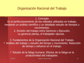 Organización Racional del Trabajo


                            1. Concepto
  Es el perfeccionamiento de los métodos utilizados en trabajo,
mediante un análisis científico y un detallado estudio de tiempos y
                            movimientos.
        2. División del trabajo entre Gerencia y Ejecución.
            La gerencia piensa, el trabajador ejecuta.

    3. Fundamentos de la Organización Racional del Trabajo.
 Análisis del trabajo y estudio del tiempo y movimiento: Reducción
                  de tiempo y esfuerzo en el trabajo.

      Estudio de la fatiga humana: Efectos de la fatiga en la
                   productividad del trabajador.
      25/05/12                 Miguel A. Herrera Murillo         25
 