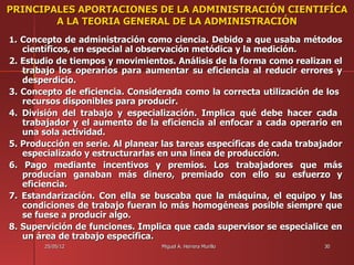 PRINCIPALES APORTACIONES DE LA ADMINISTRACIÓN CIENTIFÍCA
        A LA TEORIA GENERAL DE LA ADMINISTRACIÓN
1. Concepto de administración como ciencia. Debido a que usaba métodos
   científicos, en especial al observación metódica y la medición.
2. Estudio de tiempos y movimientos. Análisis de la forma como realizan el
   trabajo los operarios para aumentar su eficiencia al reducir errores y
   desperdicio.
3. Concepto de eficiencia. Considerada como la correcta utilización de los
   recursos disponibles para producir.
4. División del trabajo y especialización. Implica qué debe hacer cada
   trabajador y el aumento de la eficiencia al enfocar a cada operario en
   una sola actividad.
5. Producción en serie. Al planear las tareas específicas de cada trabajador
   especializado y estructurarlas en una línea de producción.
6. Pago mediante incentivos y premios. Los trabajadores que más
   producían ganaban más dinero, premiado con ello su esfuerzo y
   eficiencia.
7. Estandarización. Con ella se buscaba que la máquina, el equipo y las
   condiciones de trabajo fueran lo más homogéneas posible siempre que
   se fuese a producir algo.
8. Supervición de funciones. Implica que cada supervisor se especialice en
   un área de trabajo específica.
        25/05/12                  Miguel A. Herrera Murillo            30
 