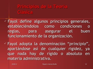 Principios de la Teoría
                 Clásica
   Fayol define algunos principios generales,
    estableciéndolos como condiciones o
    reglas,    para    asegurar     el   buen
    funcionamiento de la organización.
   Fayol adopta la denominación “principio”,
    apartándose así de cualquier rigidez, ya
    que nada hay de rígido o absoluto en
    materia administrativa.
      25/05/12              Miguel A. Herrera Murillo   34
 