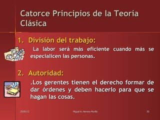 Catorce Principios de la Teoría
Clásica

1. División del trabajo:
            La labor será más eficiente cuando más se
           especialicen las personas.


2. Autoridad:
           .Los gerentes tienen el derecho formar de
           dar órdenes y deben hacerlo para que se
           hagan las cosas.

25/05/12                 Miguel A. Herrera Murillo   35
 