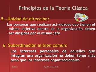 Principios de la Teoría Clásica

5. Unidad de dirección:
  Las personas que realizan actividades que tienen el
   mismo objetivo dentro de la organización deben
   ser dirigidas por el mismo jefe


6. Subordinación al bien común:
    Los intereses personales de aquellos que
    integran una organización no deben tener más
    peso que los intereses organizacionales
     25/05/12              Miguel A. Herrera Murillo   37
 