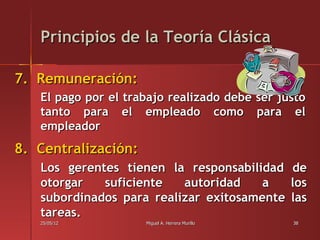 Principios de la Teoría Clásica

7. Remuneración:
   El pago por el trabajo realizado debe ser justo
   tanto para el empleado como para el
   empleador
8. Centralización:
   Los gerentes tienen la responsabilidad de
   otorgar   suficiente   autoridad    a   los
   subordinados para realizar exitosamente las
   tareas.
   25/05/12          Miguel A. Herrera Murillo   38
 