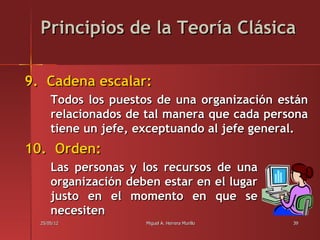 Principios de la Teoría Clásica

9. Cadena escalar:
      Todos los puestos de una organización están
      relacionados de tal manera que cada persona
      tiene un jefe, exceptuando al jefe general.
10. Orden:
      Las personas y los recursos de una
      organización deben estar en el lugar
      justo en el momento en que se
      necesiten
  25/05/12            Miguel A. Herrera Murillo   39
 