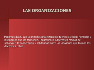LAS ORGANIZACIONES




Podemos decir, que la primeras organizaciones fueron las tribus nómadas y
las familias que las formaban. (buscaban los diferentes medios de
sobrevivir, la cooperación y solidaridad entre los individuos que forman las
diferentes tribus.
 