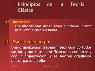 Principios        de                     la   Teoría
               Clásica

13. Iniciativa:
        Los subordinados deben tener suficiente libertar
        para llevar a cabo sus tareas


14. Espíritu de cuerpo:
   Una organización trabaja mejor cuando todos
   sus integrantes se identifican unos con otros y
   con la organización, y se sienten orgullosos
   de ser parte de ella
    25/05/12                Miguel A. Herrera Murillo                 41
 
