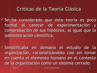 Críticas de la Teoría Clásica

   Se ha considerado que esta teoría es poco
    formal al carecer de experimentación y
    comprobación de sus hipótesis, al igual que la
    administración científica.

   Simplificaba en demasía el estudio de la
    organización, racionalizándolo casi sin tomar
    en cuenta el elemento humano en el contexto
    de la organización como un sistema cerrado.
       25/05/12          Miguel A. Herrera Murillo   42
 