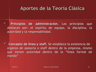 Aportes de la Teoría Clásica

     Principios de administración. Los principios que
    destacan son: el espíritu de equipo, la disciplina, la
    autoridad y la responsabilidad.


 Concepto de línea y staff. Se establece la existencia de
    órganos de asesoría o staff dentro de la empresa, mismo
    que tienen autoridad dentro de la “línea formal de
    mando”


       25/05/12             Miguel A. Herrera Murillo   44
 