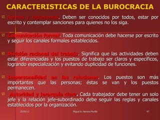 CARACTERISTICAS DE LA BUROCRACIA
   Normas y reglamentos. Deben ser conocidos por todos, estar por
    escrito y contemplar sanciones para quienes no los siga.

   Comunicación formal. Toda comunicación debe hacerse por escrito
    y seguir los canales formales establecidos.

   División racional del trabajo. Significa que las actividades deben
    estar diferenciadas y los puestos de trabajo ser claros y específicos,
    logrando especialización y evitando duplicidad de funciones.

   Impersonalidad en las relaciones. Los puestos son más
    importantes que las personas; éstas se van y los puestos
    permanecen.
    Autoridad y jerarquía clara. Cada trabajador debe tener un solo
    jefe y la relación jefe-subordinado debe seguir las reglas y canales
    establecidos por la organización.
         25/05/12                 Miguel A. Herrera Murillo         47
 