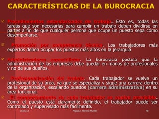CARACTERÍSTICAS DE LA BUROCRACIA

   Procedimientos estandarizados de trabajo. Esto es, todas las
    tareas que son necesarias para cumplir un trabajo deben dividirse en
    partes a fin de que cualquier persona que ocupe un puesto sepa cómo
    desempeñarse.
     Promoción por competencia técnica. Los trabajadores más
    expertos deben ocupar los puestos más altos en la jerarquía
   Administradores especialistas. La burocracia postula que la
    administración de las empresas debe quedar en manos de profesionales
    y no de sus dueños.
     Profesionalización del trabajo. Cada trabajador se vuelve un
    profesional de su área, ya que se especializa y sigue una carrera dentro
    de la organización, escalando puestos (carrera administrativa) en su
    área funcional.
    El comportamiento de cada trabajador se vuelve previsible.
    Como el puesto está claramente definido, el trabajador puede ser
    controlado y supervisado más fácilmente.
          25/05/12                 Miguel A. Herrera Murillo          48
 