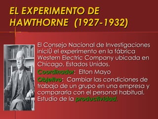 EL EXPERIMENTO DE
HAWTHORNE (1927-1932)

    El Consejo Nacional de Investigaciones
    inició el experimento en la fábrica
    Western Electric Company ubicada en
    Chicago, Estados Unidos.
    Coordinador: Elton Mayo
    Objetivo: Cambiar las condiciones de
    trabajo de un grupo en una empresa y
    compararla con el personal habitual.
    Estudio de la productividad.
 