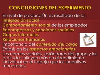 CONCLUSIONES DEL EXPERIMENTO
El nivel de producción es resultado de la:
Integración social
Comportamiento social de los empleados
Recompensas y sanciones sociales
Grupos informales
Relaciones Humanas
Importancia del contenido del cargo
Énfasis en los aspectos emocionales
Las normas sociales, estándares del grupo y las
actitudes influyen más en el rendimiento
individual en el trabajo que los incentivos
monetarios
 