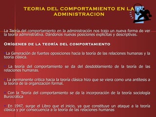 TEORIA DEL COMPORTAMIENTO EN L A
                    ADMINISTRACION


La Teoría del comportamiento en la administración nos trajo un nueva forma de ver
la teoría administrativa. Dándonos nuevas posiciones explicitas y descriptivas.

Orígenes de la teoría del comportamiento

 La Generación de fuertes oposiciones hacia la teoría de las relaciones humanas y la
teoría clásica.

   La teoría del comportamiento se da del desdoblamiento de la teoría de las
relaciones humanas.

  La permanente critica hacia la teoría clásica hizo que se viera como una antítesis a
la teoría de la organización formal.

  Con la Teoría del comportamiento se da la incorporación de la teoría sociología
Burocrática

   En 1947, surge el Libro que el inicio, ya que constituye un ataque a la teoría
clásica y por consecuencia a la teoría de las relaciones humanas
 