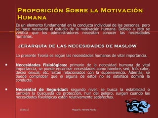Proposición Sobre la Motivación
    Humana
    Es un elemento fundamental en la conducta individual de las personas, pero
    se hace necesario el estudio de la motivación humana. Debido a esto se
    verifica que los administradores necesitan conocer las necesidades
    humanas.

     JERARQUÍA DE LAS NECESIDADES DE MASLOW

    La presente Teoría es según las necesidades humanas de vital importancia.

   Necesidades Fisiológicas: primario de la necesidad humana de vital
    importancia, se puede encontrar necesidades como hambre, sed, frió, calor,
    deseo sexual, etc. Están relacionados con la supervivencia. Además, se
    puede comprobar que si alguna de estos no se satisface domina la
    conducta.

   Necesidad de Seguridad: segundo nivel, se busca la estabilidad o
    también la búsqueda de protección, huir del peligro, surgen cuando las
    necesidades fisiológicas están relativamente satisfechas.


      25/05/12                     Miguel A. Herrera Murillo               58
 