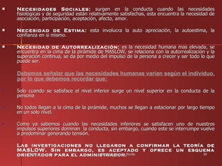    Necesidades Sociales: surgen en la conducta cuando las necesidades
    fisiológicas y de seguridad están relativamente satisfechas, esta encuentra la necesidad de
    asociación, participación, aceptación, afecto, amor.

   Necesidad de Estima: esta involucra la auto apreciación, la autoestima, la
    confianza en si mismo.

   Necesidad de Autorrealización: es la necesidad humana mas elevada, se
    encuentra en la cima de la pirámide de MASLOW, se relaciona con la autorrealización y la
    superación continua, se da por medio del impulso de la persona a crecer y ser todo lo que
    puede ser.

    Debemos señalar que las necesidades humanas varían según el individuo,
    por lo que debemos recordar que:

    Solo cuando se satisface el nivel inferior surge un nivel superior en la conducta de la
    persona

    No todos llegan a la cima de la pirámide, muchos se llegan a estacionar por largo tiempo
    en un solo nivel.

    Como ya sabemos cuando las necesidades inferiores se satisfacen uno de nuestros
    impulsos superiores dominan la conducta, sin embargo, cuando este se interrumpe vuelve
    a predominar generando tensión.

    Las investigaciones no llegaron a confirmar la teoría de
    MASLOW. Sin embargo, es aceptado y ofrece un esquema
    orientador para el administrador.Murillo
       25/05/12               Miguel A. Herrera          59
 
