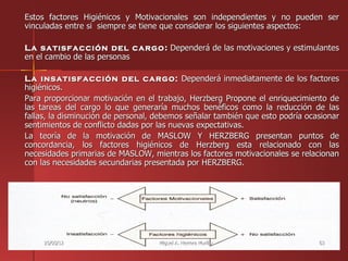 Estos factores Higiénicos y Motivacionales son independientes y no pueden ser
vinculadas entre si siempre se tiene que considerar los siguientes aspectos:

La satisfacción del cargo : Dependerá de las motivaciones y estimulantes
en el cambio de las personas

La insatisfacción del cargo: Dependerá inmediatamente de los factores
higiénicos.
Para proporcionar motivación en el trabajo, Herzberg Propone el enriquecimiento de
las tareas del cargo lo que generaría muchos benéficos como la reducción de las
fallas, la disminución de personal, debemos señalar también que esto podría ocasionar
sentimientos de conflicto dadas por las nuevas expectativas.
La teoría de la motivación de MASLOW Y HERZBERG presentan puntos de
concordancia, los factores higiénicos de Herzberg esta relacionado con las
necesidades primarias de MASLOW, mientras los factores motivacionales se relacionan
con las necesidades secundarias presentada por HERZBERG.




     25/05/12                       Miguel A. Herrera Murillo                  63
 