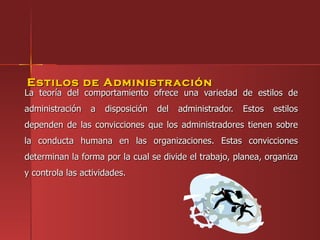 Estilos de Administr ación
La teoría del comportamiento ofrece una variedad de estilos de
administración   a   disposición   del   administrador.   Estos   estilos
dependen de las convicciones que los administradores tienen sobre
la conducta humana en las organizaciones. Estas convicciones
determinan la forma por la cual se divide el trabajo, planea, organiza
y controla las actividades.
 