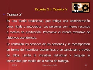 Teoría X y Teoría Y
Teoría X
Es una teoría tradicional, que refleja una administración
dura, rígida y autocrática. Las personas son meros recursos
o medios de producción. Promueve el interés exclusivo de
objetivos económicos.

Se controlan las acciones de las personas y se recompensan
en forma de incentivos económicos o se sancionan a través
de ellos. Limita la iniciativa individual y bloquea la
creatividad por medio de la rutina de trabajo.
   25/05/12               Miguel A. Herrera Murillo    66
 