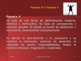 Teoría X y Teoría Y


Teoría Y
Se trata de una teoría de administración moderna,
dinámica y democrática. Se basa en concepciones y
premisas actuales. El trabajo es fuente de satisfacción y
recompensa, desempeñada voluntariamente.

Se ejercita la auto-dirección y el autocontrol y      se
incentiva la motivación, potencial de desarrollo,     la
capacidad de asumir responsabilidades. Realza         la
iniciativa individual, imaginación y creatividad.


   25/05/12              Miguel A. Herrera Murillo     67
 