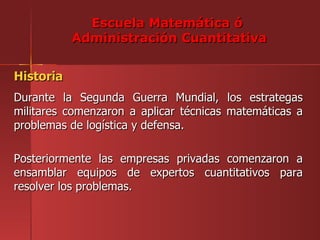 Escuela Matemática ó
           Administración Cuantitativa


Historia
Durante la Segunda Guerra Mundial, los estrategas
militares comenzaron a aplicar técnicas matemáticas a
problemas de logística y defensa.

Posteriormente las empresas privadas comenzaron a
ensamblar equipos de expertos cuantitativos para
resolver los problemas.
 