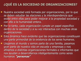 ¿QUÉ ES LA SOCIEDAD DE ORGANIZACIONES?

   Nuestra sociedad está formada por organizaciones, por lo que
    se deben estudiar las elaciones y la interdependencia que
    existe entre ellas para poder mejorar a la propiedad sociedad y
    con ello a la humanidad entera.
   Por lo tanto, cada organización cumple un papel específico
    dentro de la sociedad y a su vez interactúa con muchas otras
    organizaciones.
   Esta dinámica hace evidente que las organizaciones constituyen
    una parte primordial de la existencia de los seres humanos.
   Llegamos al mundo y somos parte de una familia, pasamos
    gran parte de nuestra vida en escuela y empresas y nos
    afiliamos a distintas organizaciones formales e informarles que
    nos ayudan a desarrollarnos inteligentemente como seres
    humanos “personas”
 