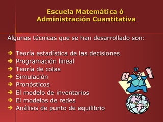 Escuela Matemática ó
           Administración Cuantitativa

Algunas técnicas que se han desarrollado son:

   Teoría estadística de las decisiones
   Programación lineal
   Teoría de colas
   Simulación
   Pronósticos
   El modelo de inventarios
   El modelos de redes
   Análisis de punto de equilibrio
 