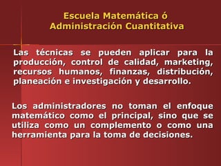 Escuela Matemática ó
       Administración Cuantitativa


Las técnicas se pueden aplicar para la
producción, control de calidad, marketing,
recursos humanos, finanzas, distribución,
planeación e investigación y desarrollo.


Los administradores no toman el enfoque
matemático como el principal, sino que se
utiliza como un complemento o como una
herramienta para la toma de decisiones.
 