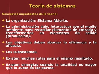 Teoría de sistemas
Conceptos importantes de la teoría:

   La organización: Sistema Abierto.
   La administración debe interactuar con el medio
    ambiente para recopilar elementos de entrada y
    transformarlos   en   elementos     de    salida
    (producción).
   Los objetivos deben abarcar la eficiencia y la
    eficacia.
   Los subsistemas.
   Existen muchas rutas para el mismo resultado.
   Existen sinergias cuando la totalidad es mayor
    que la suma de las partes.
 