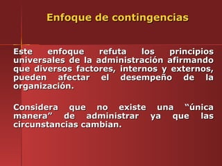 Enfoque de contingencias


Este   enfoque     refuta   los   principios
universales de la administración afirmando
que diversos factores, internos y externos,
pueden afectar el desempeño de la
organización.

Considera que no existe una “única
manera” de administrar ya que las
circunstancias cambian.
 