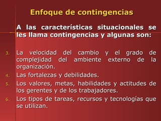 Enfoque de contingencias

     A las características situacionales se
     les llama contingencias y algunas son:

3.   La velocidad del cambio y el grado de
     complejidad del ambiente externo de la
     organización.
4.   Las fortalezas y debilidades.
5.   Los valores, metas, habilidades y actitudes de
     los gerentes y de los trabajadores.
6.   Los tipos de tareas, recursos y tecnologías que
     se utilizan.
 
