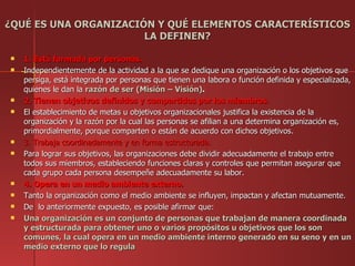 ¿QUÉ ES UNA ORGANIZACIÓN Y QUÉ ELEMENTOS CARACTERÍSTICOS
                       LA DEFINEN?

   1. Está formada por personas.
   Independientemente de la actividad a la que se dedique una organización o los objetivos que
    persiga, está integrada por personas que tienen una labora o función definida y especializada,
    quienes le dan la razón de ser (Misión – Visión).
   2. Tienen objetivos definidos y compartidos por los miembros.
   El establecimiento de metas u objetivos organizacionales justifica la existencia de la
    organización y la razón por la cual las personas se afilian a una determina organización es,
    primordialmente, porque comparten o están de acuerdo con dichos objetivos.
   3. Trabaja coordinadamente y en forma estructurada.
   Para lograr sus objetivos, las organizaciones debe dividir adecuadamente el trabajo entre
    todos sus miembros, estableciendo funciones claras y controles que permitan asegurar que
    cada grupo cada persona desempeñe adecuadamente su labor.
   4. Opera en un medio ambiente externo.
   Tanto la organización como el medio ambiente se influyen, impactan y afectan mutuamente.
   De lo anteriormente expuesto, es posible afirmar que:
   Una organización es un conjunto de personas que trabajan de manera coordinada
    y estructurada para obtener uno o varios propósitos u objetivos que los son
    comunes, la cual opera en un medio ambiente interno generado en su seno y en un
    medio externo que lo regula
 