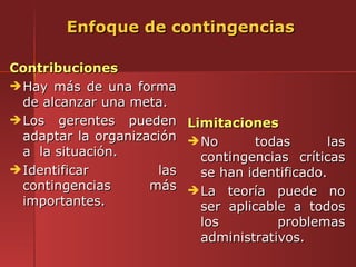 Enfoque de contingencias

Contribuciones
 Hay más de una forma
  de alcanzar una meta.
 Los gerentes pueden Limitaciones
  adaptar la organización  No      todas        las
  a la situación.           contingencias críticas
 Identificar         las   se han identificado.
  contingencias      más  La teoría puede no
  importantes.              ser aplicable a todos
                            los         problemas
                            administrativos.
 