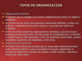TIPOS DE ORGANIZACIÓN

   Organización formal.
   Es aquella que es establece de manera deliberada para lograr un objetivo
    específico.
   Se caracteriza por tener una estructura claramente definida y contar con
    políticas y reglamentos de acción claraos y conocidos por todos sus
    miembros.
   Dentro de éstas surgen las organizaciones complejas, cuya estructura y
    procesos productivos tienen una alto grado de complejidad por su tamaño
    y la gente que en ellas participan, como las empresas comerciales, centros
    educativos superiores, los hospitales, entre otras.
   Organización informal.
   Se refiere a las relaciones sociales que se desarrollan espontáneamente
    entre individuos libres y cuyas actividades no siguen reglamentos ni
    estructuras específicas. (grupos de amigos, comité sociales, culturales y
    deportivos, entre otros)
 