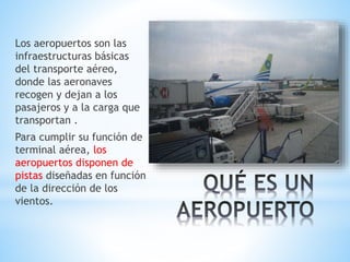 Los aeropuertos son las
infraestructuras básicas
del transporte aéreo,
donde las aeronaves
recogen y dejan a los
pasajeros y a la carga que
transportan .
Para cumplir su función de
terminal aérea, los
aeropuertos disponen de
pistas diseñadas en función
de la dirección de los
vientos.
 