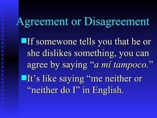 Agreement or Disagreement
s If somewone tells you that he or
  she dislikes something, you can
  agree by saying “a mí tampoco.”
s It’s like saying “me neither or
  “neither do I” in English.
 